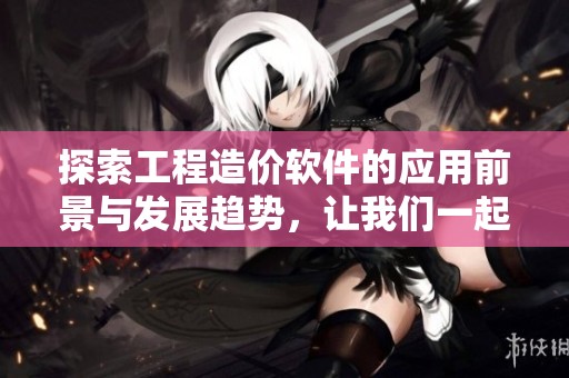 探索工程造价软件的应用前景与发展趋势，让我们一起了解其重要性与优势