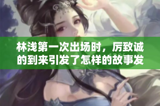 林浅第一次出场时，厉致诚的到来引发了怎样的故事发展