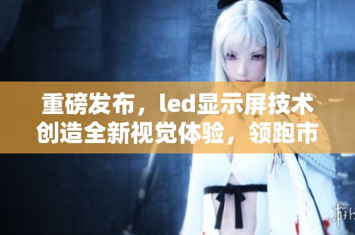 重磅发布，led显示屏技术创造全新视觉体验，领跑市场发展潮流