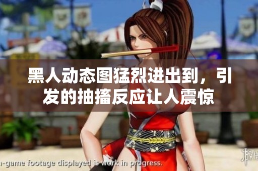 黑人动态图猛烈进出到，引发的抽搐反应让人震惊