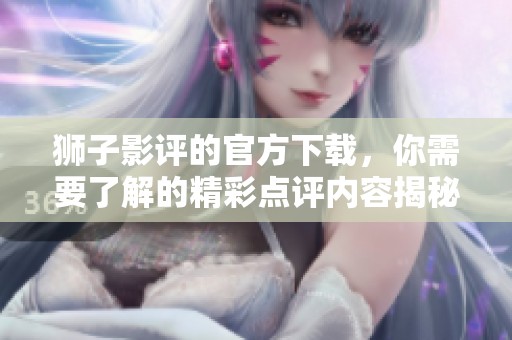 狮子影评的官方下载，你需要了解的精彩点评内容揭秘