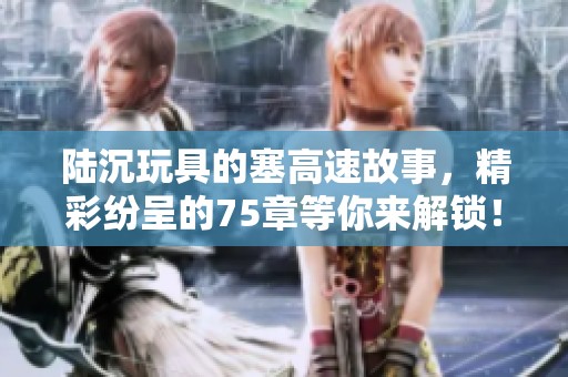 陆沉玩具的塞高速故事，精彩纷呈的75章等你来解锁！