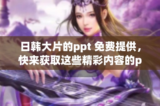 日韩大片的ppt 免费提供，快来获取这些精彩内容的ppt吧