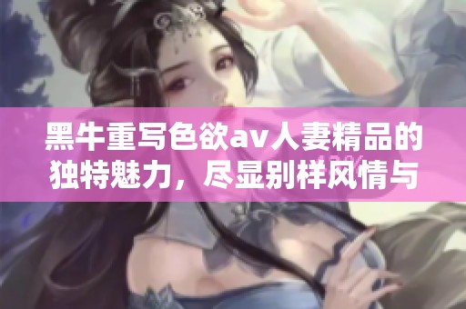 黑牛重写色欲**人妻精品的独特魅力，尽显别样风情与精彩瞬间