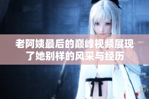 老阿姨最后的巅峰视频展现了她别样的风采与经历