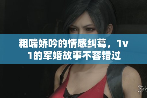 粗喘娇吟的情感纠葛，1v1的军婚故事不容错过
