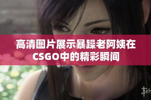 高清图片展示暴躁老阿姨在CSGO中的精彩瞬间