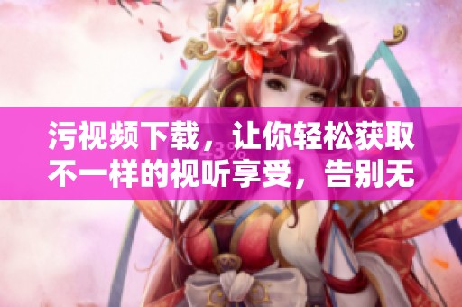 污视频下载，让你轻松获取不一样的视听享受，告别无趣时光