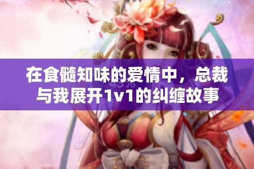 在食髓知味的爱情中，总裁与我展开1v1的纠缠故事