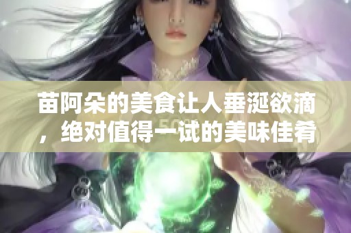 苗阿朵的美食让人垂涎欲滴，绝对值得一试的美味佳肴