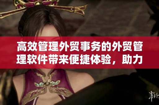 高效管理外贸事务的外贸管理软件带来便捷体验，助力企业提升竞争力