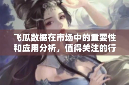 飞瓜数据在市场中的重要性和应用分析，值得关注的行业趋势与未来发展方向