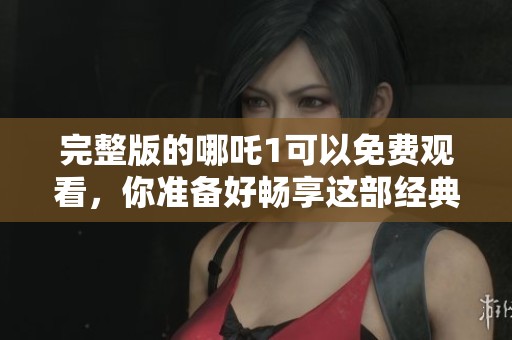 完整版的哪吒1可以免费观看，你准备好畅享这部经典动画了吗