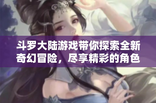 斗罗大陆游戏带你探索全新奇幻冒险，尽享精彩的角色成长与战斗体验