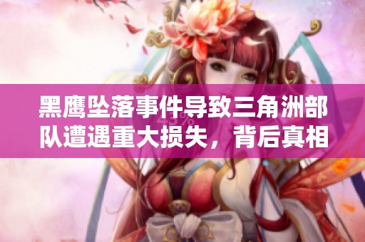 黑鹰坠落事件导致三角洲部队遭遇重大损失，背后真相引发广泛关注