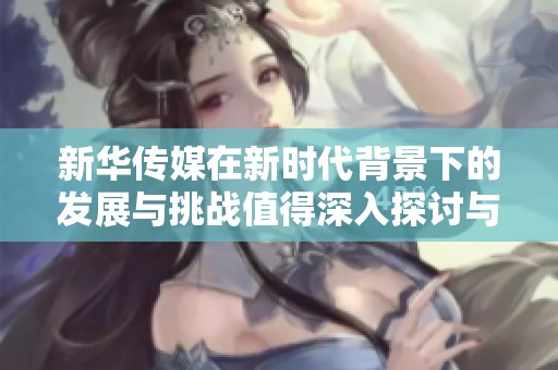 新华传媒在新时代背景下的发展与挑战值得深入探讨与分析