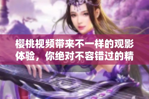 樱桃视频带来不一样的观影体验，你绝对不容错过的精彩内容
