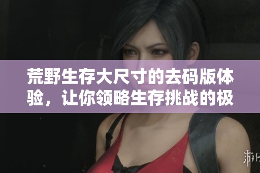 荒野生存大尺寸的去码版体验，让你领略生存挑战的极限乐趣
