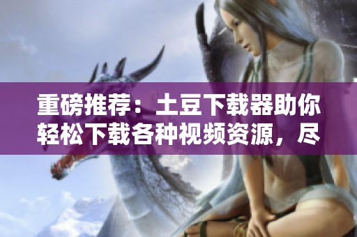重磅推荐：土豆下载器助你轻松下载各种视频资源，尽享精彩内容