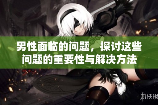 男性面临的问题，探讨这些问题的重要性与解决方法