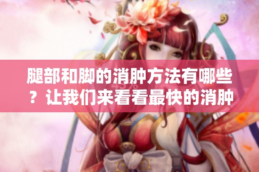 腿部和脚的消肿方法有哪些？让我们来看看最快的消肿方法。