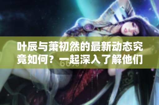叶辰与萧初然的最新动态究竟如何？一起深入了解他们的故事吧！