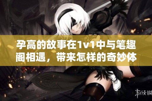 孕高的故事在1v1中与笔趣阁相遇，带来怎样的奇妙体验呢