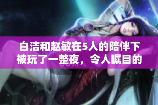 白洁和赵敏在5人的陪伴下被玩了一整夜，令人瞩目的这场盛况引发热议