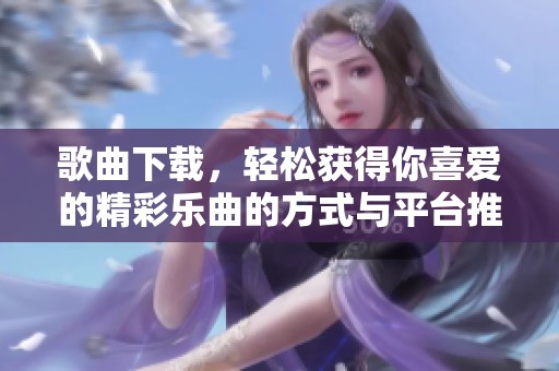 歌曲下载，轻松获得你喜爱的精彩乐曲的方式与平台推荐