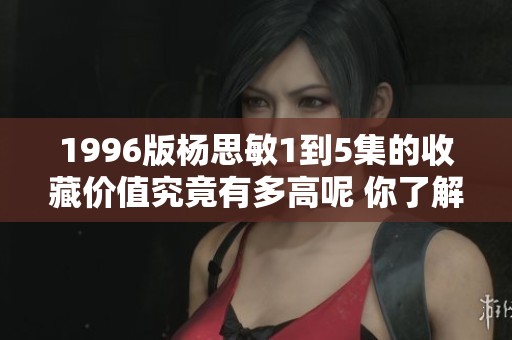 1996版杨思敏1到5集的收藏价值究竟有多高呢 你了解过吗