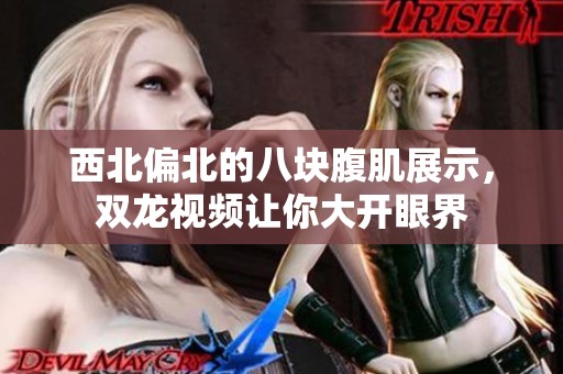 西北偏北的八块腹肌展示，双龙视频让你大开眼界