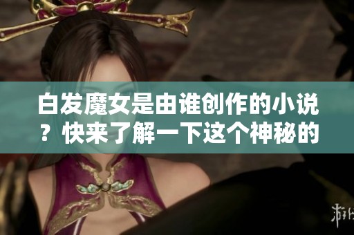 白发魔女是由谁创作的小说？快来了解一下这个神秘的作者吧！