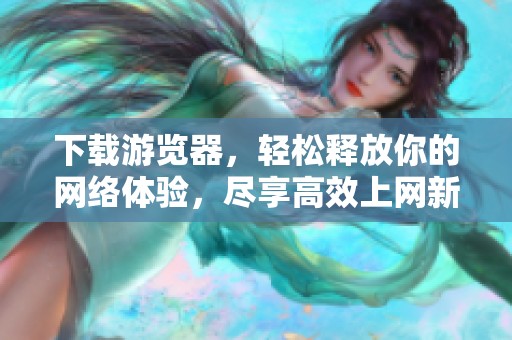下载游览器，轻松释放你的网络体验，尽享高效上网新方式