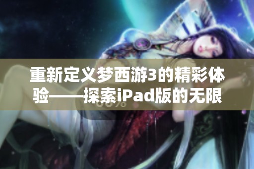 重新定义梦西游3的精彩体验——探索iPad版的无限魅力与乐趣
