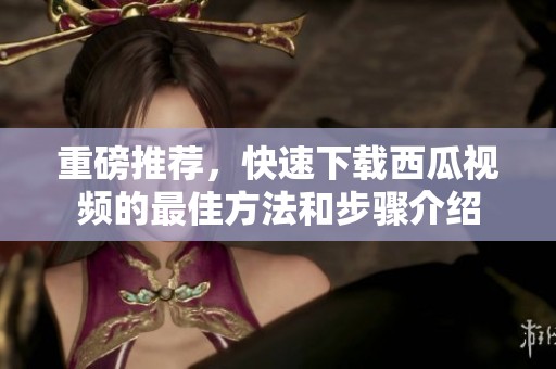 重磅推荐，快速下载西瓜视频的最佳方法和步骤介绍