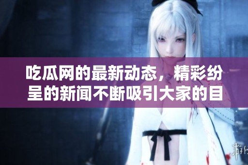 吃瓜网的最新动态，精彩纷呈的新闻不断吸引大家的目光！
