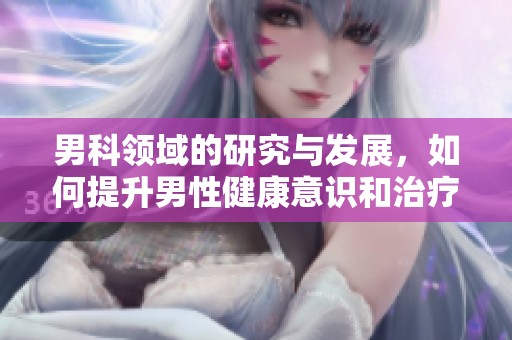 男科领域的研究与发展，如何提升男性健康意识和治疗效果