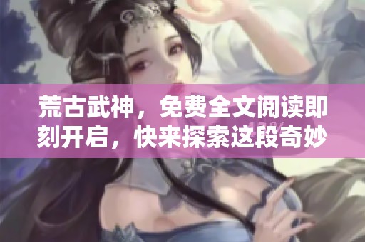 荒古武神，免费全文阅读即刻开启，快来探索这段奇妙旅程吧！