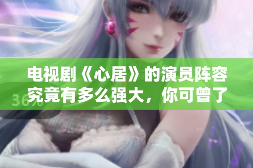 电视剧《心居》的演员阵容究竟有多么强大，你可曾了解过吗？