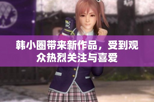 韩小圈带来新作品，受到观众热烈关注与喜爱