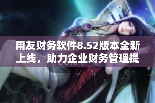 用友财务软件8.52版本全新上线，助力企业财务管理提升效率