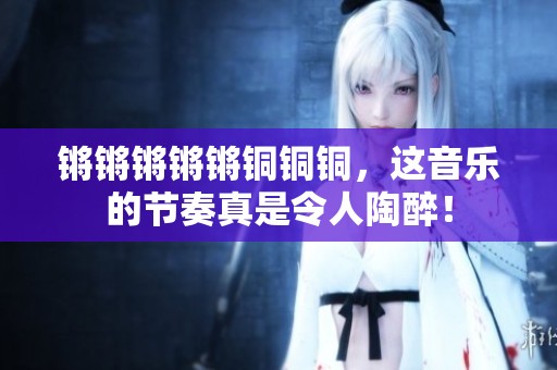 锵锵锵锵锵铜铜铜，这音乐的节奏真是令人陶醉！