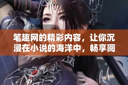 笔趣网的精彩内容，让你沉浸在小说的海洋中，畅享阅读之乐