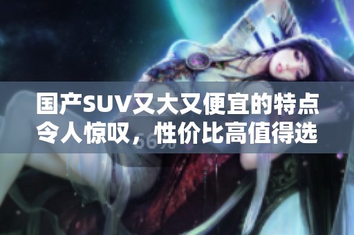 国产SUV又大又便宜的特点令人惊叹，性价比高值得选择