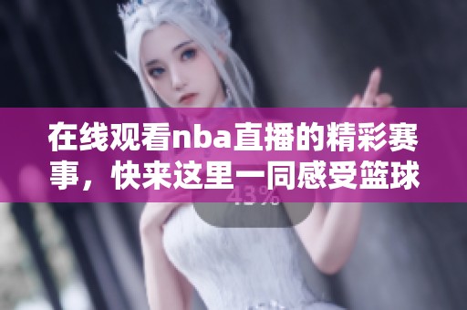在线观看nba直播的精彩赛事，快来这里一同感受篮球的魅力！