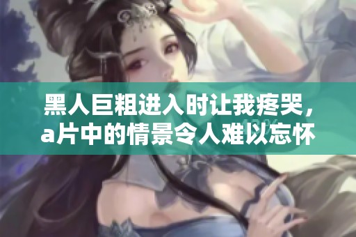黑人巨粗进入时让我疼哭，**中的情景令人难以忘怀