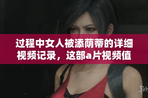 过程中女人被添荫蒂的详细视频记录，这部**视频值得一看