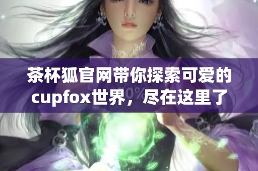 茶杯狐官网带你探索可爱的cupfox世界，尽在这里了解更多信息！