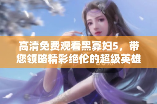 高清免费观看黑寡妇5，带您领略精彩绝伦的超级英雄故事