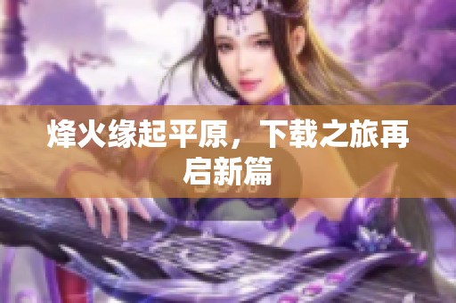 烽火缘起平原，下载之旅再启新篇